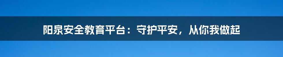 阳泉安全教育平台:守护平安,从你我做起