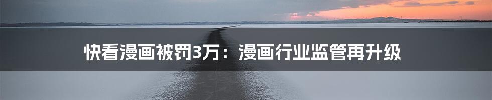 快看漫画被罚3万:漫画行业监管再升级