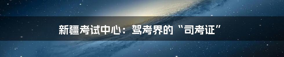 新疆考试中心:驾考界的“司考证”
