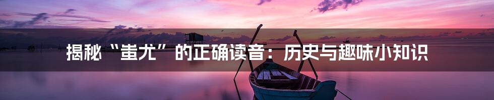 揭秘“蚩尤”的正确读音：历史与趣味小知识