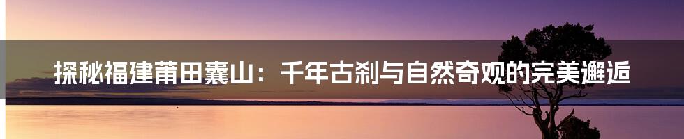 探秘福建莆田囊山:千年古刹与自然奇观的完美邂逅
