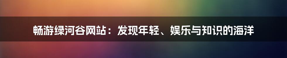 畅游绿河谷网站：发现年轻、娱乐与知识的海洋