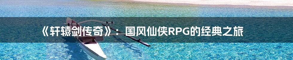 《轩辕剑传奇》:国风仙侠RPG的经典之旅