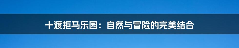 十渡拒马乐园:自然与冒险的完美结合