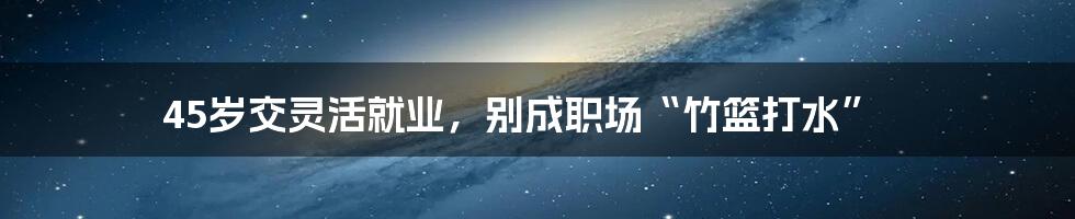 45岁交灵活就业，别成职场“竹篮打水”