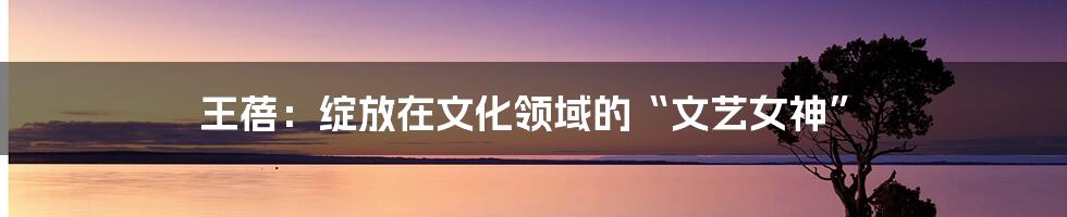 王蓓:绽放在文化领域的“文艺女神”