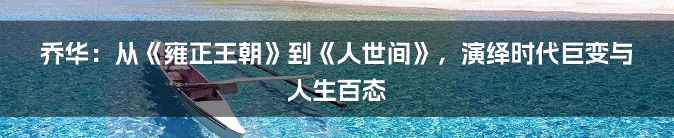 乔华:从《雍正王朝》到《人世间》,演绎时代巨变与人生百态