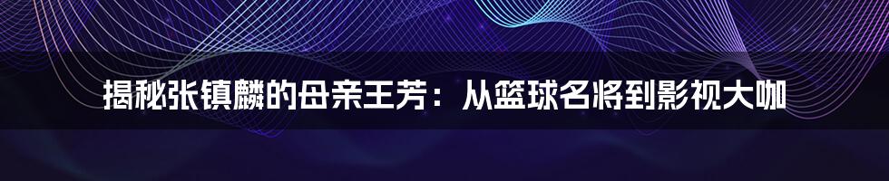 揭秘张镇麟的母亲王芳:从篮球名将到影视大咖