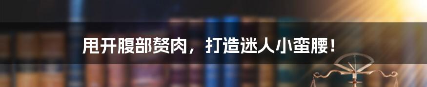 甩开腹部赘肉,打造迷人小蛮腰!