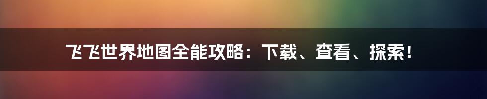 飞飞世界地图全能攻略:下载、查看、探索!
