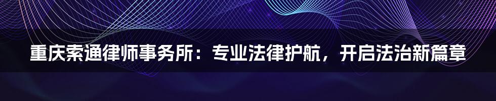 重庆索通律师事务所:专业法律护航,开启法治新篇章