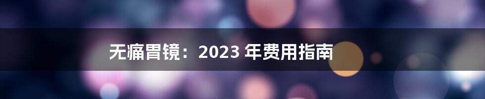 无痛胃镜：2023 年费用指南