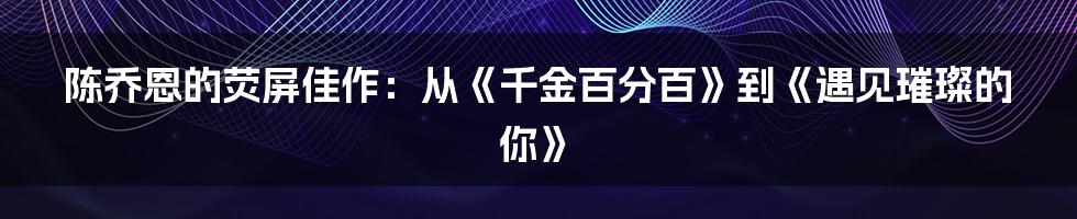 陈乔恩的荧屏佳作:从《千金百分百》到《遇见璀璨的你》