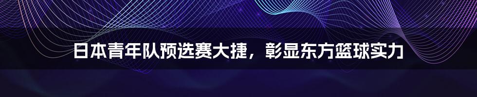 日本青年队预选赛大捷，彰显东方篮球实力