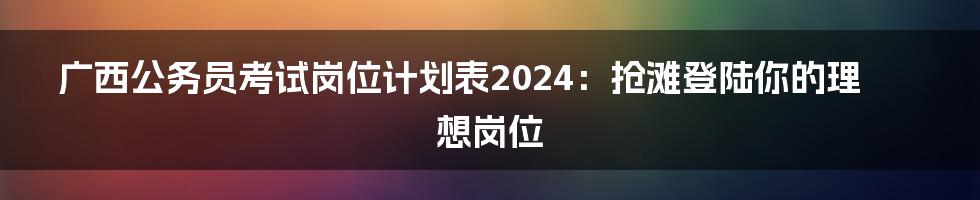 广西公务员考试岗位计划表2024:抢滩登陆你的理想岗位