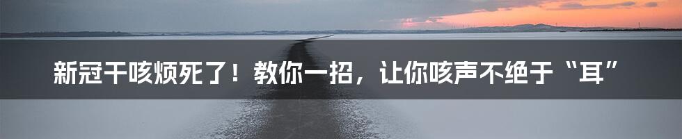 新冠干咳烦死了!教你一招,让你咳声不绝于“耳”