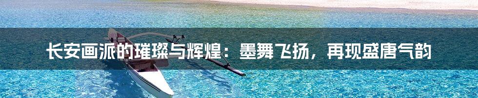 长安画派的璀璨与辉煌:墨舞飞扬,再现盛唐气韵