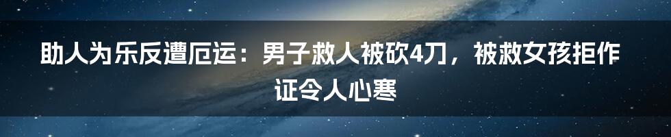 助人为乐反遭厄运:男子救人被砍4刀,被救女孩拒作证令人心寒