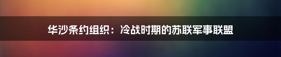 华沙条约组织：冷战时期的苏联军事联盟