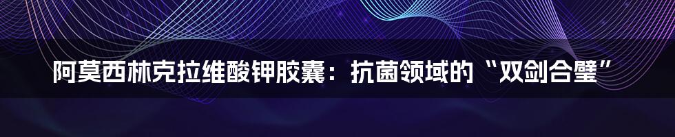 阿莫西林克拉维酸钾胶囊：抗菌领域的“双剑合璧”