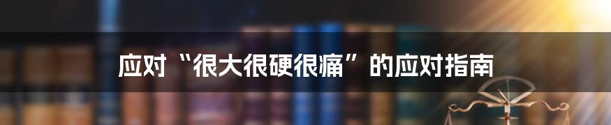 应对“很大很硬很痛”的应对指南