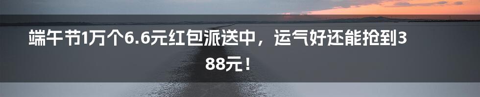 端午节1万个6.6元红包派送中，运气好还能抢到388元！