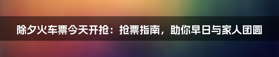 除夕火车票今天开抢：抢票指南，助你早日与家人团圆