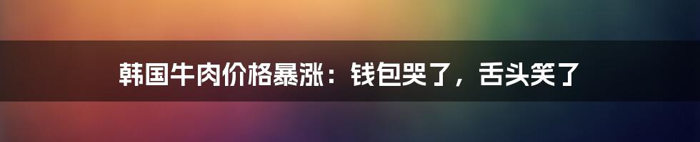 韩国牛肉价格暴涨:钱包哭了,舌头笑了