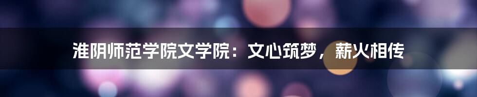 淮阴师范学院文学院:文心筑梦,薪火相传
