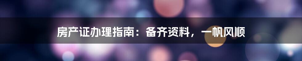 房产证办理指南:备齐资料,一帆风顺
