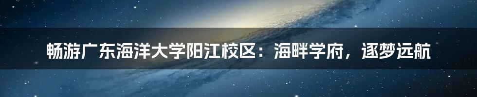 畅游广东海洋大学阳江校区:海畔学府,逐梦远航