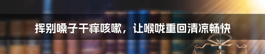 挥别嗓子干痒咳嗽,让喉咙重回清凉畅快