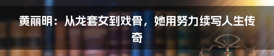 黄丽明:从龙套女到戏骨,她用努力续写人生传奇
