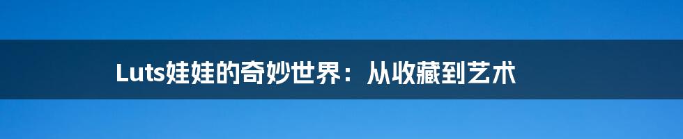 Luts娃娃的奇妙世界:从收藏到艺术