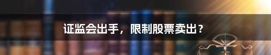证监会出手,限制股票卖出?