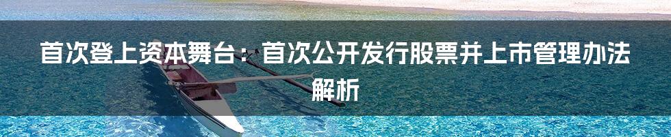 首次登上资本舞台：首次公开发行股票并上市管理办法解析