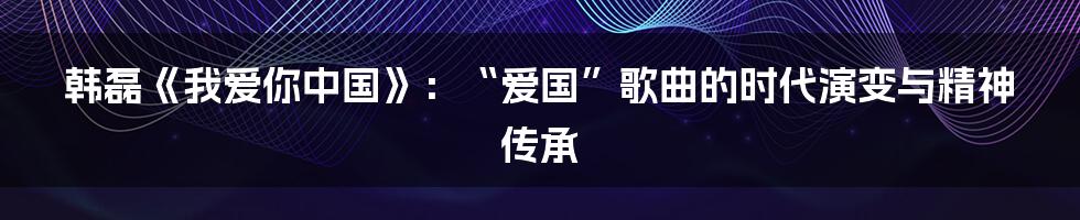 韩磊《我爱你中国》:“爱国”歌曲的时代演变与精神传承