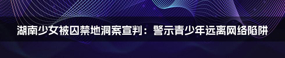 湖南少女被囚禁地洞案宣判:警示青少年远离网络陷阱