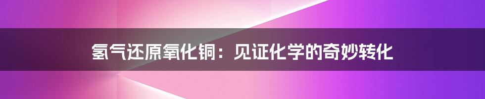 氢气还原氧化铜:见证化学的奇妙转化