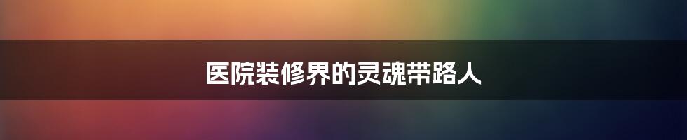 医院装修界的灵魂带路人