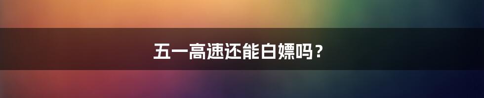 五一高速还能白嫖吗?
