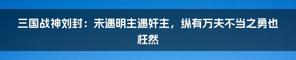 三国战神刘封:未遇明主遇奸主,纵有万夫不当之勇也枉然