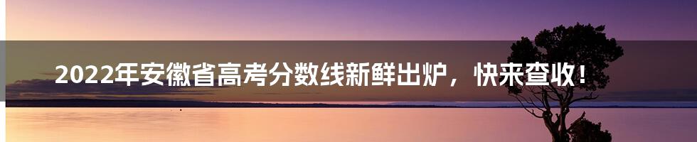 2022年安徽省高考分数线新鲜出炉,快来查收!