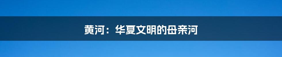 黄河:华夏文明的母亲河
