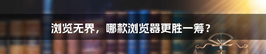 浏览无界,哪款浏览器更胜一筹?