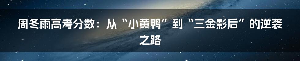 周冬雨高考分数:从“小黄鸭”到“三金影后”的逆袭之路