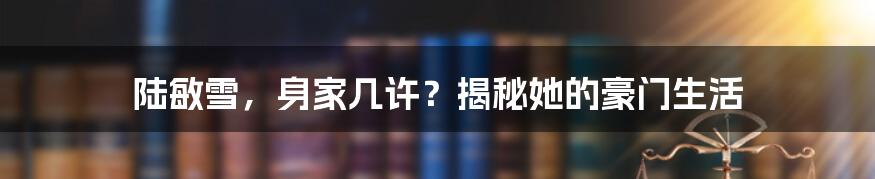 陆敏雪,身家几许?揭秘她的豪门生活