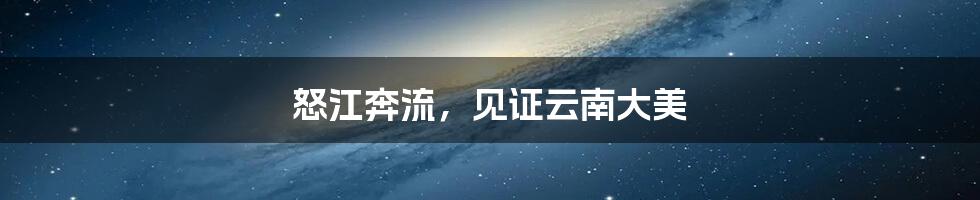 怒江奔流，见证云南大美