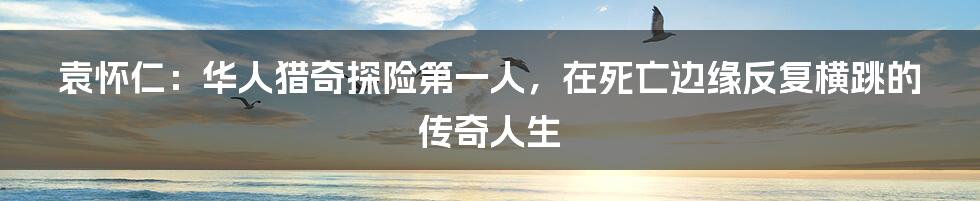 袁怀仁：华人猎奇探险第一人，在死亡边缘反复横跳的传奇人生