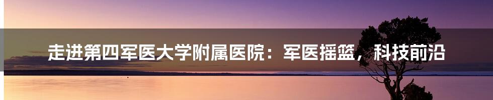 走进第四军医大学附属医院:军医摇篮,科技前沿